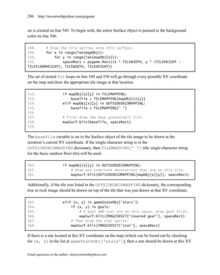 286    http://inventwithpython.com/pygame


on is created on line 545. To begin with, the entire Surface object is painted to the background
color on line 546.

548.     # Draw the tile sprites onto this surface.
549.     for x in range(len(mapObj)):
550.         for y in range(len(mapObj[x])):
551.             spaceRect = pygame.Rect((x * TILEWIDTH, y * (TILEHEIGHT -
TILEFLOORHEIGHT), TILEWIDTH, TILEHEIGHT))

The set of nested for loops on line 549 and 550 will go through every possible XY coordinate
on the map and draw the appropriate tile image at that location.

552.                    if mapObj[x][y] in TILEMAPPING:
553.                        baseTile = TILEMAPPING[mapObj[x][y]]
554.                    elif mapObj[x][y] in OUTSIDEDECOMAPPING:
555.                        baseTile = TILEMAPPING[' ']
556.
557.                    # First draw the base ground/wall tile.
558.                    mapSurf.blit(baseTile, spaceRect)
559.

The baseTile variable is set to the Surface object of the tile image to be drawn at the
iteration’s current XY coordinate. If the single-character string is in the
OUTSIDEDECOMAPPING dictionary, then TILEMAPPING[' '] (the single-character string
for the basic outdoor floor tile) will be used.

560.                    if mapObj[x][y] in OUTSIDEDECOMAPPING:
561.                        # Draw any tree/rock decorations that are on this tile.
562.                        mapSurf.blit(OUTSIDEDECOMAPPING[mapObj[x][y]], spaceRect)

Additionally, if the tile was listed in the OUTSIDEDECOMAPPING dictionary, the corresponding
tree or rock image should be drawn on top of the tile that was just drawn at that XY coordinate.

563.                    elif (x, y) in gameStateObj['stars']:
564.                        if (x, y) in goals:
565.                            # A goal AND star are on this space, draw goal first.
566.                            mapSurf.blit(IMAGESDICT['covered goal'], spaceRect)
567.                        # Then draw the star sprite.
568.                        mapSurf.blit(IMAGESDICT['star'], spaceRect)

If there is a star located at this XY coordinate on the map (which can be found out by checking
for (x, y) in the list at gameStateObj['stars']), then a star should be drawn at this XY


Email questions to the author: al@inventwithpython.com
 