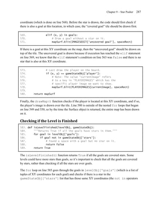 Chapter 9 – Star Pusher   287


coordinate (which is done on line 568). Before the star is drawn, the code should first check if
there is also a goal at this location, in which case, the ―covered goal‖ tile should be drawn first.

569.                  elif (x, y) in goals:
570.                      # Draw a goal without a star on it.
571.                      mapSurf.blit(IMAGESDICT['uncovered goal'], spaceRect)

If there is a goal at this XY coordinate on the map, then the ―uncovered goal‖ should be drawn on
top of the tile. The uncovered goal is drawn because if execution has reached the elif statement
on line 569, we know that the elif statement’s condition on line 563 was False and there is no
star that is also at this XY coordinate.

573.                  # Last draw the player on the board.
574.                  if (x, y) == gameStateObj['player']:
575.                      # Note: The value "currentImage" refers
576.                      # to a key in "PLAYERIMAGES" which has the
577.                      # specific player image we want to show.
578.                      mapSurf.blit(PLAYERIMAGES[currentImage], spaceRect)
579.
580.       return mapSurf

Finally, the drawMap() function checks if the player is located at this XY coordinate, and if so,
the player’s image is drawn over the tile. Line 580 is outside of the nested for loops that began
on line 549 and 550, so by the time the Surface object is returned, the entire map has been drawn
on it.

Checking if the Level is Finished
583. def isLevelFinished(levelObj, gameStateObj):
584.     """Returns True if all the goals have stars in them."""
585.     for goal in levelObj['goals']:
586.         if goal not in gameStateObj['stars']:
587.             # Found a space with a goal but no star on it.
588.             return False
589.     return True

The isLevelFinished() function returns True if all the goals are covered stars. Some
levels could have more stars than goals, so it’s important to check that all the goals are covered
by stars, rather than checking if all the stars are over goals.

The for loop on line 585 goes through the goals in levelObj['goals'] (which is a list of
tuples of XY coordinates for each goal) and checks if there is a star in the
gameStateObj['stars'] list that has those same XY coordinates (the not in operators
 