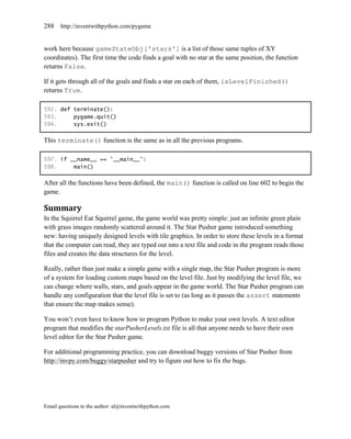 288    http://inventwithpython.com/pygame


work here because gameStateObj['stars'] is a list of those same tuples of XY
coordinates). The first time the code finds a goal with no star at the same position, the function
returns False.

If it gets through all of the goals and finds a star on each of them, isLevelFinished()
returns True.

592. def terminate():
593.     pygame.quit()
594.     sys.exit()

This terminate() function is the same as in all the previous programs.

597. if __name__ == '__main__':
598.     main()

After all the functions have been defined, the main() function is called on line 602 to begin the
game.

Summary
In the Squirrel Eat Squirrel game, the game world was pretty simple: just an infinite green plain
with grass images randomly scattered around it. The Star Pusher game introduced something
new: having uniquely designed levels with tile graphics. In order to store these levels in a format
that the computer can read, they are typed out into a text file and code in the program reads those
files and creates the data structures for the level.

Really, rather than just make a simple game with a single map, the Star Pusher program is more
of a system for loading custom maps based on the level file. Just by modifying the level file, we
can change where walls, stars, and goals appear in the game world. The Star Pusher program can
handle any configuration that the level file is set to (as long as it passes the assert statements
that ensure the map makes sense).

You won’t even have to know how to program Python to make your own levels. A text editor
program that modifies the starPusherLevels.txt file is all that anyone needs to have their own
level editor for the Star Pusher game.

For additional programming practice, you can download buggy versions of Star Pusher from
http://invpy.com/buggy/starpusher and try to figure out how to fix the bugs.




Email questions to the author: al@inventwithpython.com
 