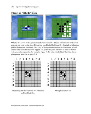 290    http://inventwithpython.com/pygame



Flippy, an “Othello” Clone




Othello, also known by the generic name Reversi, has an 8 x 8 board with tiles that are black on
one side and white on the other. The starting board looks like Figure 10-1. Each player takes turn
placing down a new tile of their color. Any of the opponent's tiles that are between the new tile
and the other tiles of that color is flipped. The goal of the game is to have as many of the tiles
with your color as possible. For example, Figure 10-2 is what it looks like if the white player
places a new white tile on space 5, 6.




 The starting Reversi board has two white tiles               White places a new tile.
              and two black tiles.




Email questions to the author: al@inventwithpython.com
 