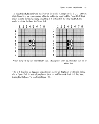 Chapter 10 – Four Extra Games    291


The black tile at 5, 5 is in between the new white tile and the existing white tile at 5, 4. That black
tile is flipped over and becomes a new white tile, making the board look like Figure 10-3. Black
makes a similar move next, placing a black tile on 4, 6 which flips the white tile at 4, 5. This
results in a board that looks like Figure 10-4.




White's move will flip over one of black's tiles.    Black places a new tile, which flips over one of
                                                                      white's tiles.



Tiles in all directions are flipped as long as they are in between the player's new tile and existing
tile. In Figure 10-5, the white player places a tile at 3, 6 and flips black tiles in both directions
(marked by the lines). The result is in Figure 10-6.
 