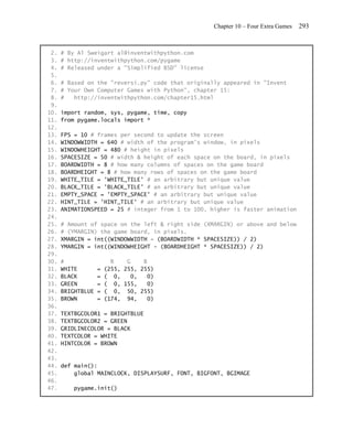 Chapter 10 – Four Extra Games   293


 2.   # By Al Sweigart al@inventwithpython.com
 3.   # http://inventwithpython.com/pygame
 4.   # Released under a "Simplified BSD" license
 5.
 6.   # Based on the "reversi.py" code that originally appeared in "Invent
 7.   # Your Own Computer Games with Python", chapter 15:
 8.   #   http://inventwithpython.com/chapter15.html
 9.
10.   import random, sys, pygame, time, copy
11.   from pygame.locals import *
12.
13.   FPS = 10 # frames per second to update the screen
14.   WINDOWWIDTH = 640 # width of the program's window, in pixels
15.   WINDOWHEIGHT = 480 # height in pixels
16.   SPACESIZE = 50 # width & height of each space on the board, in pixels
17.   BOARDWIDTH = 8 # how many columns of spaces on the game board
18.   BOARDHEIGHT = 8 # how many rows of spaces on the game board
19.   WHITE_TILE = 'WHITE_TILE' # an arbitrary but unique value
20.   BLACK_TILE = 'BLACK_TILE' # an arbitrary but unique value
21.   EMPTY_SPACE = 'EMPTY_SPACE' # an arbitrary but unique value
22.   HINT_TILE = 'HINT_TILE' # an arbitrary but unique value
23.   ANIMATIONSPEED = 25 # integer from 1 to 100, higher is faster animation
24.
25.   # Amount of space on the left & right side (XMARGIN) or above and below
26.   # (YMARGIN) the game board, in pixels.
27.   XMARGIN = int((WINDOWWIDTH - (BOARDWIDTH * SPACESIZE)) / 2)
28.   YMARGIN = int((WINDOWHEIGHT - (BOARDHEIGHT * SPACESIZE)) / 2)
29.
30.   #                  R    G    B
31.   WHITE        =   (255, 255, 255)
32.   BLACK        =   ( 0,    0,   0)
33.   GREEN        =   ( 0, 155,    0)
34.   BRIGHTBLUE   =   ( 0, 50, 255)
35.   BROWN        =   (174, 94,    0)
36.
37.   TEXTBGCOLOR1 = BRIGHTBLUE
38.   TEXTBGCOLOR2 = GREEN
39.   GRIDLINECOLOR = BLACK
40.   TEXTCOLOR = WHITE
41.   HINTCOLOR = BROWN
42.
43.
44.   def main():
45.       global MAINCLOCK, DISPLAYSURF, FONT, BIGFONT, BGIMAGE
46.
47.       pygame.init()
 
