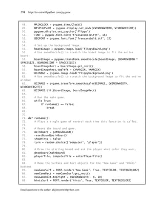 294    http://inventwithpython.com/pygame



 48.     MAINCLOCK = pygame.time.Clock()
 49.     DISPLAYSURF = pygame.display.set_mode((WINDOWWIDTH, WINDOWHEIGHT))
 50.     pygame.display.set_caption('Flippy')
 51.     FONT = pygame.font.Font('freesansbold.ttf', 16)
 52.     BIGFONT = pygame.font.Font('freesansbold.ttf', 32)
 53.
 54.     # Set up the background image.
 55.     boardImage = pygame.image.load('flippyboard.png')
 56.     # Use smoothscale() to stretch the board image to fit the entire
board:
 57.     boardImage = pygame.transform.smoothscale(boardImage, (BOARDWIDTH *
SPACESIZE, BOARDHEIGHT * SPACESIZE))
 58.     boardImageRect = boardImage.get_rect()
 59.     boardImageRect.topleft = (XMARGIN, YMARGIN)
 60.     BGIMAGE = pygame.image.load('flippybackground.png')
 61.     # Use smoothscale() to stretch the background image to fit the entire
window:
 62.     BGIMAGE = pygame.transform.smoothscale(BGIMAGE, (WINDOWWIDTH,
WINDOWHEIGHT))
 63.     BGIMAGE.blit(boardImage, boardImageRect)
 64.
 65.     # Run the main game.
 66.     while True:
 67.         if runGame() == False:
 68.             break
 69.
 70.
 71. def runGame():
 72.     # Plays a single game of reversi each time this function is called.
 73.
 74.     # Reset the board and game.
 75.     mainBoard = getNewBoard()
 76.     resetBoard(mainBoard)
 77.     showHints = False
 78.     turn = random.choice(['computer', 'player'])
 79.
 80.     # Draw the starting board and ask the player what color they want.
 81.     drawBoard(mainBoard)
 82.     playerTile, computerTile = enterPlayerTile()
 83.
 84.     # Make the Surface and Rect objects for the "New Game" and "Hints"
buttons
 85.     newGameSurf = FONT.render('New Game', True, TEXTCOLOR, TEXTBGCOLOR2)
 86.     newGameRect = newGameSurf.get_rect()
 87.     newGameRect.topright = (WINDOWWIDTH - 8, 10)
 88.     hintsSurf = FONT.render('Hints', True, TEXTCOLOR, TEXTBGCOLOR2)


Email questions to the author: al@inventwithpython.com
 
