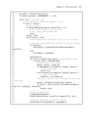 Chapter 10 – Four Extra Games   295


 89.     hintsRect = hintsSurf.get_rect()
 90.     hintsRect.topright = (WINDOWWIDTH - 8, 40)
 91.
 92.     while True: # main game loop
 93.         # Keep looping for player and computer's turns.
 94.         if turn == 'player':
 95.             # Player's turn:
 96.             if getValidMoves(mainBoard, playerTile) == []:
 97.                 # If it's the player's turn but they
 98.                 # can't move, then end the game.
 99.                 break
100.             movexy = None
101.             while movexy == None:
102.                 # Keep looping until the player clicks on a valid space.
103.
104.                 # Determine which board data structure to use for display.
105.                 if showHints:
106.                     boardToDraw = getBoardWithValidMoves(mainBoard,
playerTile)
107.                 else:
108.                     boardToDraw = mainBoard
109.
110.                 checkForQuit()
111.                 for event in pygame.event.get(): # event handling loop
112.                     if event.type == MOUSEBUTTONUP:
113.                         # Handle mouse click events
114.                         mousex, mousey = event.pos
115.                         if newGameRect.collidepoint( (mousex, mousey) ):
116.                              # Start a new game
117.                              return True
118.                         elif hintsRect.collidepoint( (mousex, mousey) ):
119.                              # Toggle hints mode
120.                              showHints = not showHints
121.                         # movexy is set to a two-item tuple XY coordinate,
or None value
122.                         movexy = getSpaceClicked(mousex, mousey)
123.                         if movexy != None and not isValidMove(mainBoard,
playerTile, movexy[0], movexy[1]):
124.                              movexy = None
125.
126.                 # Draw the game board.
127.                 drawBoard(boardToDraw)
128.                 drawInfo(boardToDraw, playerTile, computerTile, turn)
129.
130.                 # Draw the "New Game" and "Hints" buttons.
131.                 DISPLAYSURF.blit(newGameSurf, newGameRect)
 