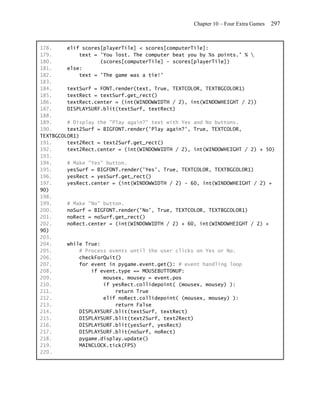 Chapter 10 – Four Extra Games   297


178.     elif scores[playerTile] < scores[computerTile]:
179.         text = 'You lost. The computer beat you by %s points.' % 
180.                (scores[computerTile] - scores[playerTile])
181.     else:
182.         text = 'The game was a tie!'
183.
184.     textSurf = FONT.render(text, True, TEXTCOLOR, TEXTBGCOLOR1)
185.     textRect = textSurf.get_rect()
186.     textRect.center = (int(WINDOWWIDTH / 2), int(WINDOWHEIGHT / 2))
187.     DISPLAYSURF.blit(textSurf, textRect)
188.
189.     # Display the "Play again?" text with Yes and No buttons.
190.     text2Surf = BIGFONT.render('Play again?', True, TEXTCOLOR,
TEXTBGCOLOR1)
191.     text2Rect = text2Surf.get_rect()
192.     text2Rect.center = (int(WINDOWWIDTH / 2), int(WINDOWHEIGHT / 2) + 50)
193.
194.     # Make "Yes" button.
195.     yesSurf = BIGFONT.render('Yes', True, TEXTCOLOR, TEXTBGCOLOR1)
196.     yesRect = yesSurf.get_rect()
197.     yesRect.center = (int(WINDOWWIDTH / 2) - 60, int(WINDOWHEIGHT / 2) +
90)
198.
199.     # Make "No" button.
200.     noSurf = BIGFONT.render('No', True, TEXTCOLOR, TEXTBGCOLOR1)
201.     noRect = noSurf.get_rect()
202.     noRect.center = (int(WINDOWWIDTH / 2) + 60, int(WINDOWHEIGHT / 2) +
90)
203.
204.     while True:
205.         # Process events until the user clicks on Yes or No.
206.         checkForQuit()
207.         for event in pygame.event.get(): # event handling loop
208.             if event.type == MOUSEBUTTONUP:
209.                 mousex, mousey = event.pos
210.                 if yesRect.collidepoint( (mousex, mousey) ):
211.                     return True
212.                 elif noRect.collidepoint( (mousex, mousey) ):
213.                     return False
214.         DISPLAYSURF.blit(textSurf, textRect)
215.         DISPLAYSURF.blit(text2Surf, text2Rect)
216.         DISPLAYSURF.blit(yesSurf, yesRect)
217.         DISPLAYSURF.blit(noSurf, noRect)
218.         pygame.display.update()
219.         MAINCLOCK.tick(FPS)
220.
 