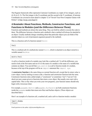 14   http://inventwithpython.com/pygame


The Pygame framework often represents Cartesian Coordinates as a tuple of two integers, such as
(4, 0) or (2, 2). The first integer is the X coordinate and the second is the Y coordinate. (Cartesian
Coordinates are covered in more detail in chapter 12 of ―Invent Your Own Computer Games with
Python‖ at http://invpy.com/chap12)

A Reminder About Functions, Methods, Constructor Functions, and
Functions in Modules (and the Difference Between Them)
Functions and methods are almost the same thing. They can both be called to execute the code in
them. The difference between a function and a method is that a method will always be attached to
an object. Usually methods change something about that particular object (you can think of the
attached object as a sort of permanent argument passed to the method).

This is a function call of a function named foo():

foo()


This is a method call of a method also named foo(), which is attached to an object stored in a
variable named duckie:

duckie.foo()


A call to a function inside of a module may look like a method call. To tell the difference, you
need to look at the first name and see if it is the name of a module or the name of a variable that
contains an object. You can tell that sys.exit() is a call to function inside of a module,
because at the top of the program will be an import statement like import sys.

A constructor function is the same thing as a normal function call, except that its return value is
a new object. Just by looking at source code, a function and constructor function look the same.
Constructor functions (also called simply a ―constructor‖ or sometimes ―ctor‖ (―see-tor‖) for
short) are just a name given to functions that return a new object. But usually ctors start with a
capital letter. This is why when you write your own programs, your function names should only
begin with a lowercase letter.

For example, pygame.Rect() and pygame.Surface() are both constructor functions
inside the pygame module that return new Rect and Surface objects. (These objects are
described later.)

Here’s an example of a function call, a method call, and a call to a function inside a module:

import whammy
fizzy()

Email questions to the author: al@inventwithpython.com
 