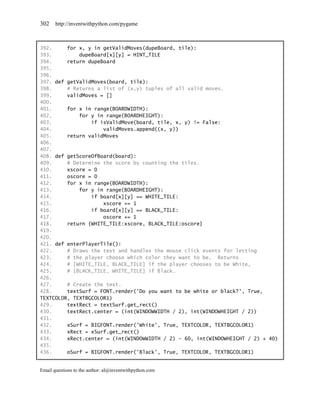 302    http://inventwithpython.com/pygame



392.     for x, y in getValidMoves(dupeBoard, tile):
393.         dupeBoard[x][y] = HINT_TILE
394.     return dupeBoard
395.
396.
397. def getValidMoves(board, tile):
398.     # Returns a list of (x,y) tuples of all valid moves.
399.     validMoves = []
400.
401.     for x in range(BOARDWIDTH):
402.         for y in range(BOARDHEIGHT):
403.             if isValidMove(board, tile, x, y) != False:
404.                 validMoves.append((x, y))
405.     return validMoves
406.
407.
408. def getScoreOfBoard(board):
409.     # Determine the score by counting the tiles.
410.     xscore = 0
411.     oscore = 0
412.     for x in range(BOARDWIDTH):
413.         for y in range(BOARDHEIGHT):
414.             if board[x][y] == WHITE_TILE:
415.                 xscore += 1
416.             if board[x][y] == BLACK_TILE:
417.                 oscore += 1
418.     return {WHITE_TILE:xscore, BLACK_TILE:oscore}
419.
420.
421. def enterPlayerTile():
422.     # Draws the text and handles the mouse click events for letting
423.     # the player choose which color they want to be. Returns
424.     # [WHITE_TILE, BLACK_TILE] if the player chooses to be White,
425.     # [BLACK_TILE, WHITE_TILE] if Black.
426.
427.     # Create the text.
428.     textSurf = FONT.render('Do you want to be white or black?', True,
TEXTCOLOR, TEXTBGCOLOR1)
429.     textRect = textSurf.get_rect()
430.     textRect.center = (int(WINDOWWIDTH / 2), int(WINDOWHEIGHT / 2))
431.
432.     xSurf = BIGFONT.render('White', True, TEXTCOLOR, TEXTBGCOLOR1)
433.     xRect = xSurf.get_rect()
434.     xRect.center = (int(WINDOWWIDTH / 2) - 60, int(WINDOWHEIGHT / 2) + 40)
435.
436.     oSurf = BIGFONT.render('Black', True, TEXTCOLOR, TEXTBGCOLOR1)


Email questions to the author: al@inventwithpython.com
 