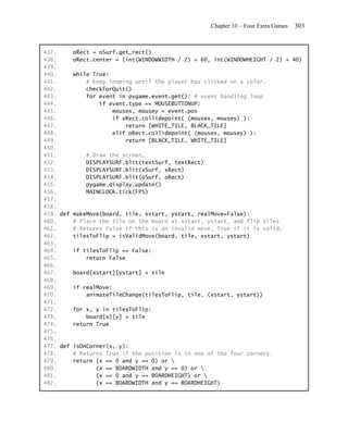 Chapter 10 – Four Extra Games   303


437.     oRect = oSurf.get_rect()
438.     oRect.center = (int(WINDOWWIDTH / 2) + 60, int(WINDOWHEIGHT / 2) + 40)
439.
440.     while True:
441.         # Keep looping until the player has clicked on a color.
442.         checkForQuit()
443.         for event in pygame.event.get(): # event handling loop
444.             if event.type == MOUSEBUTTONUP:
445.                 mousex, mousey = event.pos
446.                 if xRect.collidepoint( (mousex, mousey) ):
447.                      return [WHITE_TILE, BLACK_TILE]
448.                 elif oRect.collidepoint( (mousex, mousey) ):
449.                      return [BLACK_TILE, WHITE_TILE]
450.
451.         # Draw the screen.
452.         DISPLAYSURF.blit(textSurf, textRect)
453.         DISPLAYSURF.blit(xSurf, xRect)
454.         DISPLAYSURF.blit(oSurf, oRect)
455.         pygame.display.update()
456.         MAINCLOCK.tick(FPS)
457.
458.
459. def makeMove(board, tile, xstart, ystart, realMove=False):
460.     # Place the tile on the board at xstart, ystart, and flip tiles
461.     # Returns False if this is an invalid move, True if it is valid.
462.     tilesToFlip = isValidMove(board, tile, xstart, ystart)
463.
464.     if tilesToFlip == False:
465.         return False
466.
467.     board[xstart][ystart] = tile
468.
469.     if realMove:
470.         animateTileChange(tilesToFlip, tile, (xstart, ystart))
471.
472.     for x, y in tilesToFlip:
473.         board[x][y] = tile
474.     return True
475.
476.
477. def isOnCorner(x, y):
478.     # Returns True if the position is in one of the four corners.
479.     return (x == 0 and y == 0) or 
480.            (x == BOARDWIDTH and y == 0) or 
481.            (x == 0 and y == BOARDHEIGHT) or 
482.            (x == BOARDWIDTH and y == BOARDHEIGHT)
 