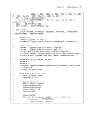 Chapter 10 – Four Extra Games   307


 56.                 ((200, 33, 205), (116, 252, 185), (68, 56, 56), (52, 238,
83), (23, 149, 195), (222, 157, 227), (212, 86, 185)))
 57. for i in range(len(COLORSCHEMES)):
 58.     assert len(COLORSCHEMES[i]) == 7, 'Color scheme %s does not have
exactly 7 colors.' % (i)
 59. bgColor = COLORSCHEMES[0][0]
 60. paletteColors = COLORSCHEMES[0][1:]
 61.
 62. def main():
 63.     global FPSCLOCK, DISPLAYSURF, LOGOIMAGE, SPOTIMAGE, SETTINGSIMAGE,
SETTINGSBUTTONIMAGE, RESETBUTTONIMAGE
 64.
 65.     pygame.init()
 66.     FPSCLOCK = pygame.time.Clock()
 67.     DISPLAYSURF = pygame.display.set_mode((WINDOWWIDTH, WINDOWHEIGHT))
 68.
 69.     # Load images
 70.     LOGOIMAGE = pygame.image.load('inkspilllogo.png')
 71.     SPOTIMAGE = pygame.image.load('inkspillspot.png')
 72.     SETTINGSIMAGE = pygame.image.load('inkspillsettings.png')
 73.     SETTINGSBUTTONIMAGE = pygame.image.load('inkspillsettingsbutton.png')
 74.     RESETBUTTONIMAGE = pygame.image.load('inkspillresetbutton.png')
 75.
 76.     pygame.display.set_caption('Ink Spill')
 77.     mousex = 0
 78.     mousey = 0
 79.     mainBoard = generateRandomBoard(boardWidth, boardHeight, difficulty)
 80.     life = maxLife
 81.     lastPaletteClicked = None
 82.
 83.     while True: # main game loop
 84.         paletteClicked = None
 85.         resetGame = False
 86.
 87.         # Draw the screen.
 88.         DISPLAYSURF.fill(bgColor)
 89.         drawLogoAndButtons()
 90.         drawBoard(mainBoard)
 91.         drawLifeMeter(life)
 92.         drawPalettes()
 93.
 94.         checkForQuit()
 95.         for event in pygame.event.get(): # event handling loop
 96.             if event.type == MOUSEBUTTONUP:
 97.                 mousex, mousey = event.pos
 