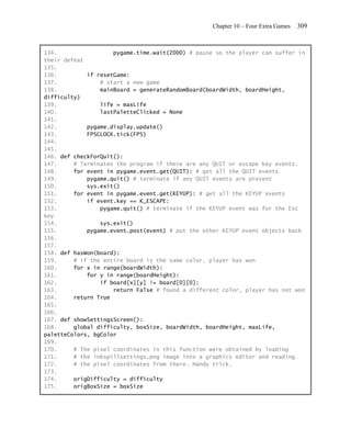 Chapter 10 – Four Extra Games   309


134.                 pygame.time.wait(2000) # pause so the player can suffer in
their defeat
135.
136.         if resetGame:
137.             # start a new game
138.             mainBoard = generateRandomBoard(boardWidth, boardHeight,
difficulty)
139.             life = maxLife
140.             lastPaletteClicked = None
141.
142.         pygame.display.update()
143.         FPSCLOCK.tick(FPS)
144.
145.
146. def checkForQuit():
147.     # Terminates the program if there are any QUIT or escape key events.
148.     for event in pygame.event.get(QUIT): # get all the QUIT events
149.         pygame.quit() # terminate if any QUIT events are present
150.         sys.exit()
151.     for event in pygame.event.get(KEYUP): # get all the KEYUP events
152.         if event.key == K_ESCAPE:
153.             pygame.quit() # terminate if the KEYUP event was for the Esc
key
154.             sys.exit()
155.         pygame.event.post(event) # put the other KEYUP event objects back
156.
157.
158. def hasWon(board):
159.     # if the entire board is the same color, player has won
160.     for x in range(boardWidth):
161.         for y in range(boardHeight):
162.             if board[x][y] != board[0][0]:
163.                 return False # found a different color, player has not won
164.     return True
165.
166.
167. def showSettingsScreen():
168.     global difficulty, boxSize, boardWidth, boardHeight, maxLife,
paletteColors, bgColor
169.
170.     # The pixel coordinates in this function were obtained by loading
171.     # the inkspillsettings.png image into a graphics editor and reading
172.     # the pixel coordinates from there. Handy trick.
173.
174.     origDifficulty = difficulty
175.     origBoxSize = boxSize
 