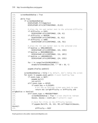 310    http://inventwithpython.com/pygame



176.     screenNeedsRedraw = True
177.
178.     while True:
179.         if screenNeedsRedraw:
180.             DISPLAYSURF.fill(bgColor)
181.             DISPLAYSURF.blit(SETTINGSIMAGE, (0,0))
182.
183.             # place the ink spot marker next to the selected difficulty
184.             if difficulty == EASY:
185.                 DISPLAYSURF.blit(SPOTIMAGE, (30, 4))
186.             if difficulty == MEDIUM:
187.                 DISPLAYSURF.blit(SPOTIMAGE, (8, 41))
188.             if difficulty == HARD:
189.                 DISPLAYSURF.blit(SPOTIMAGE, (30, 76))
190.
191.             # place the ink spot marker next to the selected size
192.             if boxSize == SMALLBOXSIZE:
193.                 DISPLAYSURF.blit(SPOTIMAGE, (22, 150))
194.             if boxSize == MEDIUMBOXSIZE:
195.                 DISPLAYSURF.blit(SPOTIMAGE, (11, 185))
196.             if boxSize == LARGEBOXSIZE:
197.                 DISPLAYSURF.blit(SPOTIMAGE, (24, 220))
198.
199.             for i in range(len(COLORSCHEMES)):
200.                 drawColorSchemeBoxes(500, i * 60 + 30, i)
201.
202.             pygame.display.update()
203.
204.         screenNeedsRedraw = False # by default, don't redraw the screen
205.         for event in pygame.event.get(): # event handling loop
206.             if event.type == QUIT:
207.                 pygame.quit()
208.                 sys.exit()
209.             elif event.type == KEYUP:
210.                 if event.key == K_ESCAPE:
211.                     # Esc key on settings screen goes back to game
212.                     return not (origDifficulty == difficulty and
origBoxSize == boxSize)
213.             elif event.type == MOUSEBUTTONUP:
214.                 screenNeedsRedraw = True # screen should be redrawn
215.                 mousex, mousey = event.pos # syntactic sugar
216.
217.                 # check for clicks on the difficulty buttons
218.                 if pygame.Rect(74, 16, 111, 30).collidepoint(mousex,
mousey):
219.                     difficulty = EASY


Email questions to the author: al@inventwithpython.com
 