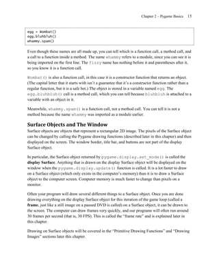 Chapter 2 – Pygame Basics    15


egg = Wombat()
egg.bluhbluh()
whammy.spam()


Even though these names are all made up, you can tell which is a function call, a method call, and
a call to a function inside a method. The name whammy refers to a module, since you can see it is
being imported on the first line. The fizzy name has nothing before it and parentheses after it,
so you know it is a function call.

Wombat() is also a function call, in this case it is a constructor function that returns an object.
(The capital letter that it starts with isn’t a guarantee that it’s a constructor function rather than a
regular function, but it is a safe bet.) The object is stored in a variable named egg. The
egg.bluhbluh() call is a method call, which you can tell because bluhbluh is attached to a
variable with an object in it.

Meanwhile, whammy.spam() is a function call, not a method call. You can tell it is not a
method because the name whammy was imported as a module earlier.

Surface Objects and The Window
Surface objects are objects that represent a rectangular 2D image. The pixels of the Surface object
can be changed by calling the Pygame drawing functions (described later in this chapter) and then
displayed on the screen. The window border, title bar, and buttons are not part of the display
Surface object.

In particular, the Surface object returned by pygame.display.set_mode() is called the
display Surface. Anything that is drawn on the display Surface object will be displayed on the
window when the pygame.display.update() function is called. It is a lot faster to draw
on a Surface object (which only exists in the computer’s memory) than it is to draw a Surface
object to the computer screen. Computer memory is much faster to change than pixels on a
monitor.

Often your program will draw several different things to a Surface object. Once you are done
drawing everything on the display Surface object for this iteration of the game loop (called a
frame, just like a still image on a paused DVD is called) on a Surface object, it can be drawn to
the screen. The computer can draw frames very quickly, and our programs will often run around
30 frames per second (that is, 30 FPS). This is called the ―frame rate‖ and is explained later in
this chapter.

Drawing on Surface objects will be covered in the ―Primitive Drawing Functions‖ and ―Drawing
Images‖ sections later this chapter.
 