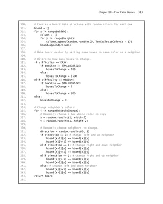 Chapter 10 – Four Extra Games   313


300.   # Creates a board data structure with random colors for each box.
301.   board = []
302.   for x in range(width):
303.       column = []
304.       for y in range(height):
305.           column.append(random.randint(0, len(paletteColors) - 1))
306.       board.append(column)
307.
308.   # Make board easier by setting some boxes to same color as a neighbor.
309.
310.   # Determine how many boxes to change.
311.   if difficulty == EASY:
312.       if boxSize == SMALLBOXSIZE:
313.           boxesToChange = 100
314.       else:
315.           boxesToChange = 1500
316.   elif difficulty == MEDIUM:
317.       if boxSize == SMALLBOXSIZE:
318.           boxesToChange = 5
319.       else:
320.           boxesToChange = 200
321.   else:
322.       boxesToChange = 0
323.
324.   # Change neighbor's colors:
325.   for i in range(boxesToChange):
326.       # Randomly choose a box whose color to copy
327.       x = random.randint(1, width-2)
328.       y = random.randint(1, height-2)
329.
330.       # Randomly choose neighbors to change.
331.       direction = random.randint(0, 3)
332.       if direction == 0: # change left and up neighbor
333.           board[x-1][y] == board[x][y]
334.           board[x][y-1] == board[x][y]
335.       elif direction == 1: # change right and down neighbor
336.           board[x+1][y] == board[x][y]
337.           board[x][y+1] == board[x][y]
338.       elif direction == 2: # change right and up neighbor
339.           board[x][y-1] == board[x][y]
340.           board[x+1][y] == board[x][y]
341.       else: # change left and down neighbor
342.           board[x][y+1] == board[x][y]
343.           board[x-1][y] == board[x][y]
344.   return board
345.
 