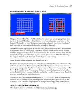 Chapter 10 – Four Extra Games   317


Four-In-A-Row, a “Connect Four” Clone




The game ―Connect Four‖ has a 7 x 6 board where the players take turns dropping tokens from
the top of the board. The tokens will fall from the top of each column and come to rest on the
bottom of the board or on top of the topmost token in that column. A player wins when four of
their tokens line up in a row either horizontally, vertically, or diagonally.

The AI for this game is pretty good. It simulates every possible move it can make, then simulates
every possible move the human player can make in response to each of those moves, and then
simulates every possible move it can make in response to that, and then simulates every possible
move the human player could make in response to each of those moves! After all that thinking,
the computer determines which move is most likely to lead to it winning.

So the computer is kind of tough to beat. I usually lose to it.

Since there are seven possible moves you can make on your turn (unless some columns are full),
and seven possible moves the opponent could make, and seven moves in response to that, and
seven moves in response to that, that means that on each turn the computer is considering 7 x 7 x
7 x 7 = 2,401 possible moves. You can make the computer consider the game even further by
setting the DIFFICULTY constant to a higher number, but when I set to a value larger than 2, the
computer takes a long time to calculate its turn.

You can also make the computer easier by setting DIFFICULTY to 1. Then the computer only
considers each of its moves and the player’s possible responses to those moves. If you set the
DIFFICULTY to 0, then the computer loses all intelligence and simply makes random moves.

Source Code for Four-In-A-Row
This source code can be downloaded from http://invpy.com/fourinarow.py.
 