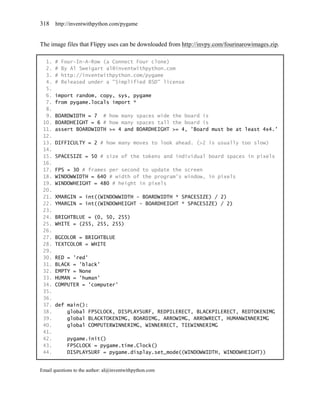 318    http://inventwithpython.com/pygame


The image files that Flippy uses can be downloaded from http://invpy.com/fourinarowimages.zip.

  1.   #   Four-In-A-Row (a Connect Four clone)
  2.   #   By Al Sweigart al@inventwithpython.com
  3.   #   http://inventwithpython.com/pygame
  4.   #   Released under a "Simplified BSD" license
  5.
  6.   import random, copy, sys, pygame
  7.   from pygame.locals import *
  8.
  9.   BOARDWIDTH = 7 # how many spaces wide the board is
 10.   BOARDHEIGHT = 6 # how many spaces tall the board is
 11.   assert BOARDWIDTH >= 4 and BOARDHEIGHT >= 4, 'Board must be at least 4x4.'
 12.
 13.   DIFFICULTY = 2 # how many moves to look ahead. (>2 is usually too slow)
 14.
 15.   SPACESIZE = 50 # size of the tokens and individual board spaces in pixels
 16.
 17.   FPS = 30 # frames per second to update the screen
 18.   WINDOWWIDTH = 640 # width of the program's window, in pixels
 19.   WINDOWHEIGHT = 480 # height in pixels
 20.
 21.   XMARGIN = int((WINDOWWIDTH - BOARDWIDTH * SPACESIZE) / 2)
 22.   YMARGIN = int((WINDOWHEIGHT - BOARDHEIGHT * SPACESIZE) / 2)
 23.
 24.   BRIGHTBLUE = (0, 50, 255)
 25.   WHITE = (255, 255, 255)
 26.
 27.   BGCOLOR = BRIGHTBLUE
 28.   TEXTCOLOR = WHITE
 29.
 30.   RED = 'red'
 31.   BLACK = 'black'
 32.   EMPTY = None
 33.   HUMAN = 'human'
 34.   COMPUTER = 'computer'
 35.
 36.
 37.   def main():
 38.       global FPSCLOCK, DISPLAYSURF, REDPILERECT, BLACKPILERECT, REDTOKENIMG
 39.       global BLACKTOKENIMG, BOARDIMG, ARROWIMG, ARROWRECT, HUMANWINNERIMG
 40.       global COMPUTERWINNERIMG, WINNERRECT, TIEWINNERIMG
 41.
 42.        pygame.init()
 43.        FPSCLOCK = pygame.time.Clock()
 44.        DISPLAYSURF = pygame.display.set_mode((WINDOWWIDTH, WINDOWHEIGHT))


Email questions to the author: al@inventwithpython.com
 
