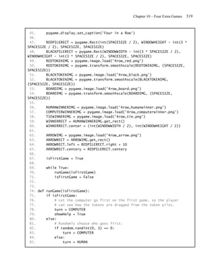 Chapter 10 – Four Extra Games   319


 45.     pygame.display.set_caption('Four in a Row')
 46.
 47.     REDPILERECT = pygame.Rect(int(SPACESIZE / 2), WINDOWHEIGHT - int(3 *
SPACESIZE / 2), SPACESIZE, SPACESIZE)
 48.     BLACKPILERECT = pygame.Rect(WINDOWWIDTH - int(3 * SPACESIZE / 2),
WINDOWHEIGHT - int(3 * SPACESIZE / 2), SPACESIZE, SPACESIZE)
 49.     REDTOKENIMG = pygame.image.load('4row_red.png')
 50.     REDTOKENIMG = pygame.transform.smoothscale(REDTOKENIMG, (SPACESIZE,
SPACESIZE))
 51.     BLACKTOKENIMG = pygame.image.load('4row_black.png')
 52.     BLACKTOKENIMG = pygame.transform.smoothscale(BLACKTOKENIMG,
(SPACESIZE, SPACESIZE))
 53.     BOARDIMG = pygame.image.load('4row_board.png')
 54.     BOARDIMG = pygame.transform.smoothscale(BOARDIMG, (SPACESIZE,
SPACESIZE))
 55.
 56.     HUMANWINNERIMG = pygame.image.load('4row_humanwinner.png')
 57.     COMPUTERWINNERIMG = pygame.image.load('4row_computerwinner.png')
 58.     TIEWINNERIMG = pygame.image.load('4row_tie.png')
 59.     WINNERRECT = HUMANWINNERIMG.get_rect()
 60.     WINNERRECT.center = (int(WINDOWWIDTH / 2), int(WINDOWHEIGHT / 2))
 61.
 62.     ARROWIMG = pygame.image.load('4row_arrow.png')
 63.     ARROWRECT = ARROWIMG.get_rect()
 64.     ARROWRECT.left = REDPILERECT.right + 10
 65.     ARROWRECT.centery = REDPILERECT.centery
 66.
 67.     isFirstGame = True
 68.
 69.     while True:
 70.         runGame(isFirstGame)
 71.         isFirstGame = False
 72.
 73.
 74. def runGame(isFirstGame):
 75.     if isFirstGame:
 76.         # Let the computer go first on the first game, so the player
 77.         # can see how the tokens are dragged from the token piles.
 78.         turn = COMPUTER
 79.         showHelp = True
 80.     else:
 81.         # Randomly choose who goes first.
 82.         if random.randint(0, 1) == 0:
 83.             turn = COMPUTER
 84.         else:
 85.             turn = HUMAN
 