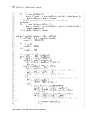 324    http://inventwithpython.com/pygame



261.        for i in range(BOARDWIDTH):
262.            if potentialMoves[i] > bestMoveFitness and isValidMove(board, i):
263.                bestMoveFitness = potentialMoves[i]
264.        # find all potential moves that have this best fitness
265.        bestMoves = []
266.        for i in range(len(potentialMoves)):
267.            if potentialMoves[i] == bestMoveFitness and isValidMove(board, i):
268.                bestMoves.append(i)
269.        return random.choice(bestMoves)
270.
271.
272. def    getPotentialMoves(board, tile, lookAhead):
273.        if lookAhead == 0 or isBoardFull(board):
274.            return [0] * BOARDWIDTH
275.
276.        if tile == RED:
277.            enemyTile = BLACK
278.        else:
279.            enemyTile = RED
280.
281.        # Figure out the best move to make.
282.        potentialMoves = [0] * BOARDWIDTH
283.        for firstMove in range(BOARDWIDTH):
284.            dupeBoard = copy.deepcopy(board)
285.            if not isValidMove(dupeBoard, firstMove):
286.                continue
287.            makeMove(dupeBoard, tile, firstMove)
288.            if isWinner(dupeBoard, tile):
289.                # a winning move automatically gets a perfect fitness
290.                potentialMoves[firstMove] = 1
291.                break # don't bother calculating other moves
292.            else:
293.                # do other player's counter moves and determine best one
294.                if isBoardFull(dupeBoard):
295.                    potentialMoves[firstMove] = 0
296.                else:
297.                    for counterMove in range(BOARDWIDTH):
298.                         dupeBoard2 = copy.deepcopy(dupeBoard)
299.                         if not isValidMove(dupeBoard2, counterMove):
300.                             continue
301.                         makeMove(dupeBoard2, enemyTile, counterMove)
302.                         if isWinner(dupeBoard2, enemyTile):
303.                             # a losing move automatically gets the worst
fitness
304.                                     potentialMoves[firstMove] = -1
305.                                     break


Email questions to the author: al@inventwithpython.com
 
