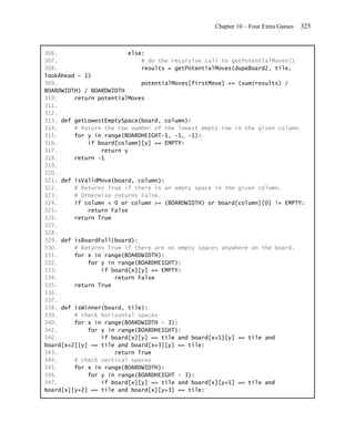 Chapter 10 – Four Extra Games   325


306.                      else:
307.                          # do the recursive call to getPotentialMoves()
308.                          results = getPotentialMoves(dupeBoard2, tile,
lookAhead - 1)
309.                          potentialMoves[firstMove] += (sum(results) /
BOARDWIDTH) / BOARDWIDTH
310.     return potentialMoves
311.
312.
313. def getLowestEmptySpace(board, column):
314.     # Return the row number of the lowest empty row in the given column.
315.     for y in range(BOARDHEIGHT-1, -1, -1):
316.         if board[column][y] == EMPTY:
317.             return y
318.     return -1
319.
320.
321. def isValidMove(board, column):
322.     # Returns True if there is an empty space in the given column.
323.     # Otherwise returns False.
324.     if column < 0 or column >= (BOARDWIDTH) or board[column][0] != EMPTY:
325.         return False
326.     return True
327.
328.
329. def isBoardFull(board):
330.     # Returns True if there are no empty spaces anywhere on the board.
331.     for x in range(BOARDWIDTH):
332.         for y in range(BOARDHEIGHT):
333.             if board[x][y] == EMPTY:
334.                 return False
335.     return True
336.
337.
338. def isWinner(board, tile):
339.     # check horizontal spaces
340.     for x in range(BOARDWIDTH - 3):
341.         for y in range(BOARDHEIGHT):
342.             if board[x][y] == tile and board[x+1][y] == tile and
board[x+2][y] == tile and board[x+3][y] == tile:
343.                 return True
344.     # check vertical spaces
345.     for x in range(BOARDWIDTH):
346.         for y in range(BOARDHEIGHT - 3):
347.             if board[x][y] == tile and board[x][y+1] == tile and
board[x][y+2] == tile and board[x][y+3] == tile:
 