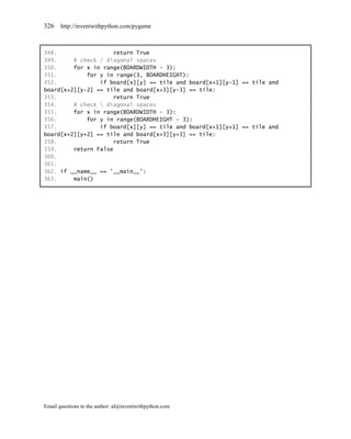 326    http://inventwithpython.com/pygame



348.                 return True
349.     # check / diagonal spaces
350.     for x in range(BOARDWIDTH - 3):
351.         for y in range(3, BOARDHEIGHT):
352.             if board[x][y] == tile and board[x+1][y-1] == tile and
board[x+2][y-2] == tile and board[x+3][y-3] == tile:
353.                 return True
354.     # check  diagonal spaces
355.     for x in range(BOARDWIDTH - 3):
356.         for y in range(BOARDHEIGHT - 3):
357.             if board[x][y] == tile and board[x+1][y+1] == tile and
board[x+2][y+2] == tile and board[x+3][y+3] == tile:
358.                 return True
359.     return False
360.
361.
362. if __name__ == '__main__':
363.     main()




Email questions to the author: al@inventwithpython.com
 