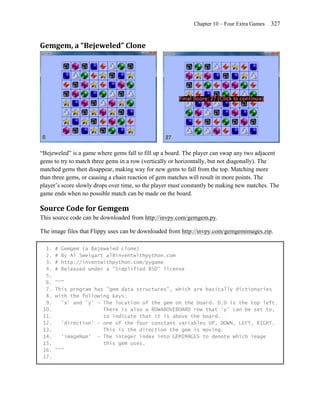 Chapter 10 – Four Extra Games   327


Gemgem, a “Bejeweled” Clone




―Bejeweled‖ is a game where gems fall to fill up a board. The player can swap any two adjacent
gems to try to match three gems in a row (vertically or horizontally, but not diagonally). The
matched gems then disappear, making way for new gems to fall from the top. Matching more
than three gems, or causing a chain reaction of gem matches will result in more points. The
player’s score slowly drops over time, so the player must constantly be making new matches. The
game ends when no possible match can be made on the board.

Source Code for Gemgem
This source code can be downloaded from http://invpy.com/gemgem.py.

The image files that Flippy uses can be downloaded from http://invpy.com/gemgemimages.zip.

  1.   #   Gemgem (a Bejeweled clone)
  2.   #   By Al Sweigart al@inventwithpython.com
  3.   #   http://inventwithpython.com/pygame
  4.   #   Released under a "Simplified BSD" license
  5.
  6.   """
  7.   This program has "gem data structures", which are basically dictionaries
  8.   with the following keys:
  9.     'x' and 'y' - The location of the gem on the board. 0,0 is the top left.
 10.                   There is also a ROWABOVEBOARD row that 'y' can be set to,
 11.                   to indicate that it is above the board.
 12.     'direction' - one of the four constant variables UP, DOWN, LEFT, RIGHT.
 13.                   This is the direction the gem is moving.
 14.     'imageNum' - The integer index into GEMIMAGES to denote which image
 15.                   this gem uses.
 16.   """
 17.
 