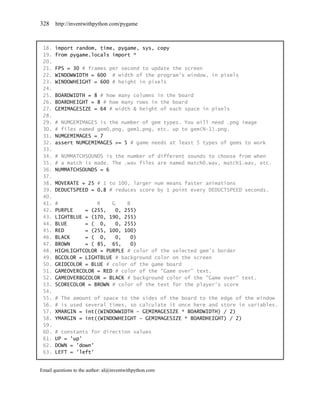 328    http://inventwithpython.com/pygame



 18.   import random, time, pygame, sys, copy
 19.   from pygame.locals import *
 20.
 21.   FPS = 30 # frames per second to update the screen
 22.   WINDOWWIDTH = 600 # width of the program's window, in pixels
 23.   WINDOWHEIGHT = 600 # height in pixels
 24.
 25.   BOARDWIDTH = 8 # how many columns in the board
 26.   BOARDHEIGHT = 8 # how many rows in the board
 27.   GEMIMAGESIZE = 64 # width & height of each space in pixels
 28.
 29.   # NUMGEMIMAGES is the number of gem types. You will need .png image
 30.   # files named gem0.png, gem1.png, etc. up to gem(N-1).png.
 31.   NUMGEMIMAGES = 7
 32.   assert NUMGEMIMAGES >= 5 # game needs at least 5 types of gems to work
 33.
 34.   # NUMMATCHSOUNDS is the number of different sounds to choose from when
 35.   # a match is made. The .wav files are named match0.wav, match1.wav, etc.
 36.   NUMMATCHSOUNDS = 6
 37.
 38.   MOVERATE = 25 # 1 to 100, larger num means faster animations
 39.   DEDUCTSPEED = 0.8 # reduces score by 1 point every DEDUCTSPEED seconds.
 40.
 41.   #             R    G     B
 42.   PURPLE    = (255,    0, 255)
 43.   LIGHTBLUE = (170, 190, 255)
 44.   BLUE      = ( 0,     0, 255)
 45.   RED       = (255, 100, 100)
 46.   BLACK     = ( 0,     0,    0)
 47.   BROWN     = ( 85, 65,      0)
 48.   HIGHLIGHTCOLOR = PURPLE # color of the selected gem's border
 49.   BGCOLOR = LIGHTBLUE # background color on the screen
 50.   GRIDCOLOR = BLUE # color of the game board
 51.   GAMEOVERCOLOR = RED # color of the "Game over" text.
 52.   GAMEOVERBGCOLOR = BLACK # background color of the "Game over" text.
 53.   SCORECOLOR = BROWN # color of the text for the player's score
 54.
 55.   # The amount of space to the sides of the board to the edge of the window
 56.   # is used several times, so calculate it once here and store in variables.
 57.   XMARGIN = int((WINDOWWIDTH - GEMIMAGESIZE * BOARDWIDTH) / 2)
 58.   YMARGIN = int((WINDOWHEIGHT - GEMIMAGESIZE * BOARDHEIGHT) / 2)
 59.
 60.   # constants for direction values
 61.   UP = 'up'
 62.   DOWN = 'down'
 63.   LEFT = 'left'


Email questions to the author: al@inventwithpython.com
 