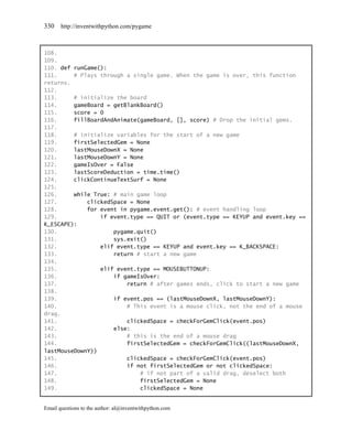 330    http://inventwithpython.com/pygame



108.
109.
110. def runGame():
111.     # Plays through a single game. When the game is over, this function
returns.
112.
113.     # initialize the board
114.     gameBoard = getBlankBoard()
115.     score = 0
116.     fillBoardAndAnimate(gameBoard, [], score) # Drop the initial gems.
117.
118.     # initialize variables for the start of a new game
119.     firstSelectedGem = None
120.     lastMouseDownX = None
121.     lastMouseDownY = None
122.     gameIsOver = False
123.     lastScoreDeduction = time.time()
124.     clickContinueTextSurf = None
125.
126.     while True: # main game loop
127.         clickedSpace = None
128.         for event in pygame.event.get(): # event handling loop
129.             if event.type == QUIT or (event.type == KEYUP and event.key ==
K_ESCAPE):
130.                 pygame.quit()
131.                 sys.exit()
132.             elif event.type == KEYUP and event.key == K_BACKSPACE:
133.                 return # start a new game
134.
135.             elif event.type == MOUSEBUTTONUP:
136.                 if gameIsOver:
137.                     return # after games ends, click to start a new game
138.
139.                 if event.pos == (lastMouseDownX, lastMouseDownY):
140.                     # This event is a mouse click, not the end of a mouse
drag.
141.                     clickedSpace = checkForGemClick(event.pos)
142.                 else:
143.                     # this is the end of a mouse drag
144.                     firstSelectedGem = checkForGemClick((lastMouseDownX,
lastMouseDownY))
145.                     clickedSpace = checkForGemClick(event.pos)
146.                     if not firstSelectedGem or not clickedSpace:
147.                         # if not part of a valid drag, deselect both
148.                         firstSelectedGem = None
149.                         clickedSpace = None


Email questions to the author: al@inventwithpython.com
 