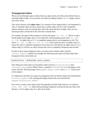 Chapter 2 – Pygame Basics   17


Transparent Colors
When you look through a glass window that has a deep red tint, all of the colors behind it have a
red shade added to them. You can mimic this effect by adding a fourth 0 to 255 integer value to
your color values.

This value is known as the alpha value. It is a measure of how opaque (that is, not transparent) a
color is. Normally when you draw a pixel onto a surface object, the new color completely
replaces whatever color was already there. But with colors that have an alpha value, you can
instead just add a colored tint to the color that is already there.

For example, this tuple of three integers is for the color green: (0, 255, 0). But if we add a
fourth integer for the alpha value, we can make this a half transparent green color: (0, 255,
0, 128). An alpha value of 255 is completely opaque (that is, not transparency at all). The
colors (0, 255, 0) and (0, 255, 0, 255) look exactly the same. An alpha value of 0
means the color is completely transparent. If you draw any color that has an alpha value of 0 to a
surface object, it will have no effect, because this color is completely transparent and invisible.

In order to draw using transparent colors, you must create a Surface object with the
convert_alpha() method. For example, the following code creates a Surface object that
transparent colors can be drawn on:

anotherSurface = DISPLAYSURF.convert_alpha()


Once things have been drawn on the Surface object stored in anotherSurface, then
anotherSurface can be ―blitted‖ (that is, copied) to DISPLAYSURF so it will appear on the
screen. (See the ―Drawing Images with pygame.image.load() and blit()‖ section later
in this chapter.)

It’s important to note that you cannot use transparent colors on Surface objects not returned from
a convert_alpha() call, including the display Surface that was returned from
pygame.display.set_mode().

If we were to create a color tuple to draw the legendary Invisible Pink Unicorn, we would use
(255, 192, 192, 0), which ends up looking completely invisible just like any other color
that has a 0 for its alpha value. It is, after all, invisible.
 
