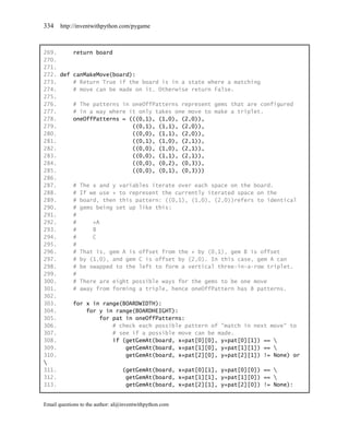 334    http://inventwithpython.com/pygame



269.     return board
270.
271.
272. def canMakeMove(board):
273.     # Return True if the board is in a state where a matching
274.     # move can be made on it. Otherwise return False.
275.
276.     # The patterns in oneOffPatterns represent gems that are configured
277.     # in a way where it only takes one move to make a triplet.
278.     oneOffPatterns = (((0,1), (1,0), (2,0)),
279.                       ((0,1), (1,1), (2,0)),
280.                       ((0,0), (1,1), (2,0)),
281.                       ((0,1), (1,0), (2,1)),
282.                       ((0,0), (1,0), (2,1)),
283.                       ((0,0), (1,1), (2,1)),
284.                       ((0,0), (0,2), (0,3)),
285.                       ((0,0), (0,1), (0,3)))
286.
287.     # The x and y variables iterate over each space on the board.
288.     # If we use + to represent the currently iterated space on the
289.     # board, then this pattern: ((0,1), (1,0), (2,0))refers to identical
290.     # gems being set up like this:
291.     #
292.     #     +A
293.     #     B
294.     #     C
295.     #
296.     # That is, gem A is offset from the + by (0,1), gem B is offset
297.     # by (1,0), and gem C is offset by (2,0). In this case, gem A can
298.     # be swapped to the left to form a vertical three-in-a-row triplet.
299.     #
300.     # There are eight possible ways for the gems to be one move
301.     # away from forming a triple, hence oneOffPattern has 8 patterns.
302.
303.     for x in range(BOARDWIDTH):
304.         for y in range(BOARDHEIGHT):
305.             for pat in oneOffPatterns:
306.                 # check each possible pattern of "match in next move" to
307.                 # see if a possible move can be made.
308.                 if (getGemAt(board, x+pat[0][0], y+pat[0][1]) == 
309.                     getGemAt(board, x+pat[1][0], y+pat[1][1]) == 
310.                     getGemAt(board, x+pat[2][0], y+pat[2][1]) != None) or

311.                    (getGemAt(board, x+pat[0][1], y+pat[0][0]) == 
312.                     getGemAt(board, x+pat[1][1], y+pat[1][0]) == 
313.                     getGemAt(board, x+pat[2][1], y+pat[2][0]) != None):


Email questions to the author: al@inventwithpython.com
 