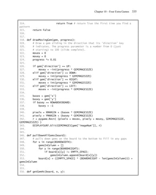 Chapter 10 – Four Extra Games   335


314.                      return True # return True the first time you find a
pattern
315.     return False
316.
317.
318. def drawMovingGem(gem, progress):
319.     # Draw a gem sliding in the direction that its 'direction' key
320.     # indicates. The progress parameter is a number from 0 (just
321.     # starting) to 100 (slide complete).
322.     movex = 0
323.     movey = 0
324.     progress *= 0.01
325.
326.     if gem['direction'] == UP:
327.         movey = -int(progress * GEMIMAGESIZE)
328.     elif gem['direction'] == DOWN:
329.         movey = int(progress * GEMIMAGESIZE)
330.     elif gem['direction'] == RIGHT:
331.         movex = int(progress * GEMIMAGESIZE)
332.     elif gem['direction'] == LEFT:
333.         movex = -int(progress * GEMIMAGESIZE)
334.
335.     basex = gem['x']
336.     basey = gem['y']
337.     if basey == ROWABOVEBOARD:
338.         basey = -1
339.
340.     pixelx = XMARGIN + (basex * GEMIMAGESIZE)
341.     pixely = YMARGIN + (basey * GEMIMAGESIZE)
342.     r = pygame.Rect( (pixelx + movex, pixely + movey, GEMIMAGESIZE,
GEMIMAGESIZE) )
343.     DISPLAYSURF.blit(GEMIMAGES[gem['imageNum']], r)
344.
345.
346. def pullDownAllGems(board):
347.     # pulls down gems on the board to the bottom to fill in any gaps
348.     for x in range(BOARDWIDTH):
349.         gemsInColumn = []
350.         for y in range(BOARDHEIGHT):
351.             if board[x][y] != EMPTY_SPACE:
352.                 gemsInColumn.append(board[x][y])
353.         board[x] = ([EMPTY_SPACE] * (BOARDHEIGHT - len(gemsInColumn))) +
gemsInColumn
354.
355.
356. def getGemAt(board, x, y):
 