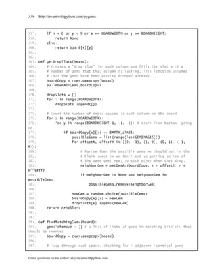 336    http://inventwithpython.com/pygame



357.     if x < 0 or y < 0 or x >= BOARDWIDTH or y >= BOARDHEIGHT:
358.         return None
359.     else:
360.         return board[x][y]
361.
362.
363. def getDropSlots(board):
364.     # Creates a "drop slot" for each column and fills the slot with a
365.     # number of gems that that column is lacking. This function assumes
366.     # that the gems have been gravity dropped already.
367.     boardCopy = copy.deepcopy(board)
368.     pullDownAllGems(boardCopy)
369.
370.     dropSlots = []
371.     for i in range(BOARDWIDTH):
372.         dropSlots.append([])
373.
374.     # count the number of empty spaces in each column on the board
375.     for x in range(BOARDWIDTH):
376.         for y in range(BOARDHEIGHT-1, -1, -1): # start from bottom, going
up
377.             if boardCopy[x][y] == EMPTY_SPACE:
378.                 possibleGems = list(range(len(GEMIMAGES)))
379.                 for offsetX, offsetY in ((0, -1), (1, 0), (0, 1), (-1,
0)):
380.                      # Narrow down the possible gems we should put in the
381.                      # blank space so we don't end up putting an two of
382.                      # the same gems next to each other when they drop.
383.                      neighborGem = getGemAt(boardCopy, x + offsetX, y +
offsetY)
384.                      if neighborGem != None and neighborGem in
possibleGems:
385.                          possibleGems.remove(neighborGem)
386.
387.                 newGem = random.choice(possibleGems)
388.                 boardCopy[x][y] = newGem
389.                 dropSlots[x].append(newGem)
390.     return dropSlots
391.
392.
393. def findMatchingGems(board):
394.     gemsToRemove = [] # a list of lists of gems in matching triplets that
should be removed
395.     boardCopy = copy.deepcopy(board)
396.
397.     # loop through each space, checking for 3 adjacent identical gems


Email questions to the author: al@inventwithpython.com
 