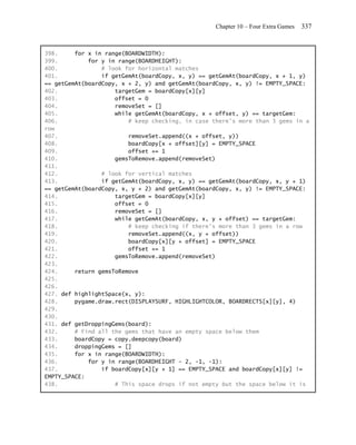 Chapter 10 – Four Extra Games   337


398.     for x in range(BOARDWIDTH):
399.         for y in range(BOARDHEIGHT):
400.             # look for horizontal matches
401.             if getGemAt(boardCopy, x, y) == getGemAt(boardCopy, x + 1, y)
== getGemAt(boardCopy, x + 2, y) and getGemAt(boardCopy, x, y) != EMPTY_SPACE:
402.                 targetGem = boardCopy[x][y]
403.                 offset = 0
404.                 removeSet = []
405.                 while getGemAt(boardCopy, x + offset, y) == targetGem:
406.                     # keep checking, in case there's more than 3 gems in a
row
407.                     removeSet.append((x + offset, y))
408.                     boardCopy[x + offset][y] = EMPTY_SPACE
409.                     offset += 1
410.                 gemsToRemove.append(removeSet)
411.
412.             # look for vertical matches
413.             if getGemAt(boardCopy, x, y) == getGemAt(boardCopy, x, y + 1)
== getGemAt(boardCopy, x, y + 2) and getGemAt(boardCopy, x, y) != EMPTY_SPACE:
414.                 targetGem = boardCopy[x][y]
415.                 offset = 0
416.                 removeSet = []
417.                 while getGemAt(boardCopy, x, y + offset) == targetGem:
418.                     # keep checking if there's more than 3 gems in a row
419.                     removeSet.append((x, y + offset))
420.                     boardCopy[x][y + offset] = EMPTY_SPACE
421.                     offset += 1
422.                 gemsToRemove.append(removeSet)
423.
424.     return gemsToRemove
425.
426.
427. def highlightSpace(x, y):
428.     pygame.draw.rect(DISPLAYSURF, HIGHLIGHTCOLOR, BOARDRECTS[x][y], 4)
429.
430.
431. def getDroppingGems(board):
432.     # Find all the gems that have an empty space below them
433.     boardCopy = copy.deepcopy(board)
434.     droppingGems = []
435.     for x in range(BOARDWIDTH):
436.         for y in range(BOARDHEIGHT - 2, -1, -1):
437.             if boardCopy[x][y + 1] == EMPTY_SPACE and boardCopy[x][y] !=
EMPTY_SPACE:
438.                 # This space drops if not empty but the space below it is
 