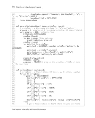 338    http://inventwithpython.com/pygame



439.                 droppingGems.append( {'imageNum': boardCopy[x][y], 'x': x,
'y': y, 'direction': DOWN} )
440.                 boardCopy[x][y] = EMPTY_SPACE
441.     return droppingGems
442.
443.
444. def animateMovingGems(board, gems, pointsText, score):
445.     # pointsText is a dictionary with keys 'x', 'y', and 'points'
446.     progress = 0 # progress at 0 represents beginning, 100 means finished.
447.     while progress < 100: # animation loop
448.         DISPLAYSURF.fill(BGCOLOR)
449.         drawBoard(board)
450.         for gem in gems: # Draw each gem.
451.             drawMovingGem(gem, progress)
452.         drawScore(score)
453.         for pointText in pointsText:
454.             pointsSurf = BASICFONT.render(str(pointText['points']), 1,
SCORECOLOR)
455.             pointsRect = pointsSurf.get_rect()
456.             pointsRect.center = (pointText['x'], pointText['y'])
457.             DISPLAYSURF.blit(pointsSurf, pointsRect)
458.
459.         pygame.display.update()
460.         FPSCLOCK.tick(FPS)
461.         progress += MOVERATE # progress the animation a little bit more
for the next frame
462.
463.
464. def moveGems(board, movingGems):
465.     # movingGems is a list of dicts with keys x, y, direction, imageNum
466.     for gem in movingGems:
467.         if gem['y'] != ROWABOVEBOARD:
468.             board[gem['x']][gem['y']] = EMPTY_SPACE
469.             movex = 0
470.             movey = 0
471.             if gem['direction'] == LEFT:
472.                 movex = -1
473.             elif gem['direction'] == RIGHT:
474.                 movex = 1
475.             elif gem['direction'] == DOWN:
476.                 movey = 1
477.             elif gem['direction'] == UP:
478.                 movey = -1
479.             board[gem['x'] + movex][gem['y'] + movey] = gem['imageNum']
480.         else:
481.             # gem is located above the board (where new gems come from)


Email questions to the author: al@inventwithpython.com
 