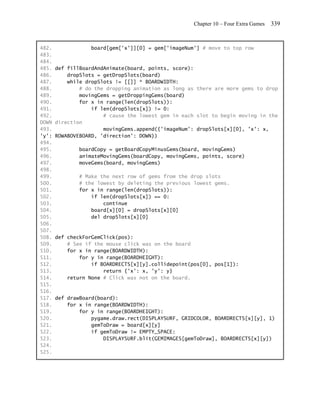 Chapter 10 – Four Extra Games   339


482.              board[gem['x']][0] = gem['imageNum'] # move to top row
483.
484.
485.   def fillBoardAndAnimate(board, points, score):
486.       dropSlots = getDropSlots(board)
487.       while dropSlots != [[]] * BOARDWIDTH:
488.           # do the dropping animation as long as there are more gems to drop
489.           movingGems = getDroppingGems(board)
490.           for x in range(len(dropSlots)):
491.               if len(dropSlots[x]) != 0:
492.                   # cause the lowest gem in each slot to begin moving in the
DOWN   direction
493.                   movingGems.append({'imageNum': dropSlots[x][0], 'x': x,
'y':   ROWABOVEBOARD, 'direction': DOWN})
494.
495.           boardCopy = getBoardCopyMinusGems(board, movingGems)
496.           animateMovingGems(boardCopy, movingGems, points, score)
497.           moveGems(board, movingGems)
498.
499.           # Make the next row of gems from the drop slots
500.           # the lowest by deleting the previous lowest gems.
501.           for x in range(len(dropSlots)):
502.               if len(dropSlots[x]) == 0:
503.                   continue
504.               board[x][0] = dropSlots[x][0]
505.               del dropSlots[x][0]
506.
507.
508.   def checkForGemClick(pos):
509.       # See if the mouse click was on the board
510.       for x in range(BOARDWIDTH):
511.           for y in range(BOARDHEIGHT):
512.               if BOARDRECTS[x][y].collidepoint(pos[0], pos[1]):
513.                   return {'x': x, 'y': y}
514.       return None # Click was not on the board.
515.
516.
517.   def drawBoard(board):
518.       for x in range(BOARDWIDTH):
519.           for y in range(BOARDHEIGHT):
520.               pygame.draw.rect(DISPLAYSURF, GRIDCOLOR, BOARDRECTS[x][y], 1)
521.               gemToDraw = board[x][y]
522.               if gemToDraw != EMPTY_SPACE:
523.                   DISPLAYSURF.blit(GEMIMAGES[gemToDraw], BOARDRECTS[x][y])
524.
525.
 