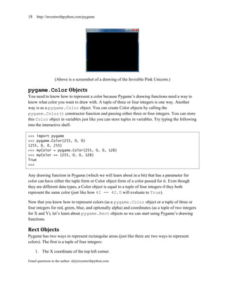 18   http://inventwithpython.com/pygame




                 (Above is a screenshot of a drawing of the Invisible Pink Unicorn.)

pygame.Color Objects
You need to know how to represent a color because Pygame’s drawing functions need a way to
know what color you want to draw with. A tuple of three or four integers is one way. Another
way is as a pygame.Color object. You can create Color objects by calling the
pygame.Color() constructor function and passing either three or four integers. You can store
this Color object in variables just like you can store tuples in variables. Try typing the following
into the interactive shell:

>>> import pygame
>>> pygame.Color(255, 0, 0)
(255, 0, 0, 255)
>>> myColor = pygame.Color(255, 0, 0, 128)
>>> myColor == (255, 0, 0, 128)
True
>>>


Any drawing function in Pygame (which we will learn about in a bit) that has a parameter for
color can have either the tuple form or Color object form of a color passed for it. Even though
they are different data types, a Color object is equal to a tuple of four integers if they both
represent the same color (just like how 42 == 42.0 will evaluate to True).

Now that you know how to represent colors (as a pygame.Color object or a tuple of three or
four integers for red, green, blue, and optionally alpha) and coordinates (as a tuple of two integers
for X and Y), let’s learn about pygame.Rect objects so we can start using Pygame’s drawing
functions.

Rect Objects
Pygame has two ways to represent rectangular areas (just like there are two ways to represent
colors). The first is a tuple of four integers:

     1. The X coordinate of the top left corner.

Email questions to the author: al@inventwithpython.com
 