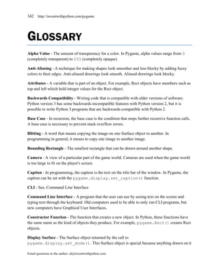 342    http://inventwithpython.com/pygame




GLOSSARY
Alpha Value - The amount of transparency for a color. In Pygame, alpha values range from 0
(completely transparent) to 255 (completely opaque).

Anti-Aliasing - A technique for making shapes look smoother and less blocky by adding fuzzy
colors to their edges. Anti-aliased drawings look smooth. Aliased drawings look blocky.

Attributes - A variable that is part of an object. For example, Rect objects have members such as
top and left which hold integer values for the Rect object.

Backwards Compatibility - Writing code that is compatible with older versions of software.
Python version 3 has some backwards-incompatible features with Python version 2, but it is
possible to write Python 3 programs that are backwards-compatible with Python 2.

Base Case - In recursion, the base case is the condition that stops further recursive function calls.
A base case is necessary to prevent stack overflow errors.

Blitting - A word that means copying the image on one Surface object to another. In
programming in general, it means to copy one image to another image.

Bounding Rectangle - The smallest rectangle that can be drawn around another shape.

Camera - A view of a particular part of the game world. Cameras are used when the game world
is too large to fit on the player's screen.

Caption - In programming, the caption is the text on the title bar of the window. In Pygame, the
caption can be set with the pygame.display.set_caption() function.

CLI - See, Command Line Interface

Command Line Interface - A program that the user can use by seeing text on the screen and
typing text through the keyboard. Old computers used to be able to only run CLI programs, but
new computers have Graphical User Interfaces.

Constructor Function - The function that creates a new object. In Python, these functions have
the same name as the kind of objects they produce. For example, pygame.Rect() creates Rect
objects.

Display Surface - The Surface object returned by the call to
pygame.display.set_mode(). This Surface object is special because anything drawn on it

Email questions to the author: al@inventwithpython.com
 