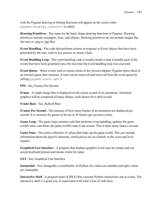 Glossary   343


with the Pygame drawing or blitting functions will appear on the screen when
pygame.display.update() is called.

Drawing Primitives - The name for the basic shape-drawing functions in Pygame. Drawing
primitives include rectangles, lines, and ellipses. Drawing primitives do not include images like
the ones in .png or .jpg files.

Event Handling - The code that performs actions in response to Event objects that have been
generated by the user, such as key presses or mouse clicks.

Event Handling Loop - The event handling code is usually inside a loop to handle each of the
events that have been generated since the last time the event handling loop was executed.

Event Queue - When events such as mouse clicks or key presses happen, Pygame stores them in
an internal queue data structure. Events can be removed and retrieved from the event queue by
calling pygame.event.get().

FPS - See, Frames Per Second

Frame - A single image that is displayed on the screen as part of an animation. Animated
graphics will be composed of many frames, each shown for a split second.

Frame Rate - See, Refresh Rate

Frames Per Second - The measure of how many frames of an animation are displayed per
second. It is common for games to be run at 30 frames per second or more.

Game Loop - The game loop contains code that performs event handling, updates the game
world's state, and draws the game world's state to the screen. This is done many times a second.

Game State - The entire collection of values that make up the game world. This can include
information about the player's character, which pieces are on a board, or the score and level
number.

Graphical User Interface - A program that displays graphics to the user for output and can
accept keyboard presses and mouse clicks for input.

GUI - See, Graphical User Interface

Immutable - Not changeable or modifiable. In Python, list values are mutable and tuple values
are immutable.

Interactive Shell - A program (part of IDLE) that executes Python instructions one at a time. The
interactive shell is a good way to experiment with what a line of code does.
 