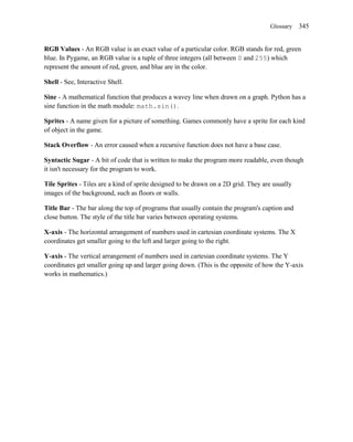 Glossary    345


RGB Values - An RGB value is an exact value of a particular color. RGB stands for red, green
blue. In Pygame, an RGB value is a tuple of three integers (all between 0 and 255) which
represent the amount of red, green, and blue are in the color.

Shell - See, Interactive Shell.

Sine - A mathematical function that produces a wavey line when drawn on a graph. Python has a
sine function in the math module: math.sin().

Sprites - A name given for a picture of something. Games commonly have a sprite for each kind
of object in the game.

Stack Overflow - An error caused when a recursive function does not have a base case.

Syntactic Sugar - A bit of code that is written to make the program more readable, even though
it isn't necessary for the program to work.

Tile Sprites - Tiles are a kind of sprite designed to be drawn on a 2D grid. They are usually
images of the background, such as floors or walls.

Title Bar - The bar along the top of programs that usually contain the program's caption and
close button. The style of the title bar varies between operating systems.

X-axis - The horizontal arrangement of numbers used in cartesian coordinate systems. The X
coordinates get smaller going to the left and larger going to the right.

Y-axis - The vertical arrangement of numbers used in cartesian coordinate systems. The Y
coordinates get smaller going up and larger going down. (This is the opposite of how the Y-axis
works in mathematics.)
 