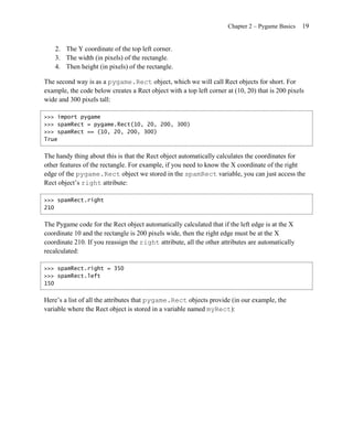 Chapter 2 – Pygame Basics   19


    2. The Y coordinate of the top left corner.
    3. The width (in pixels) of the rectangle.
    4. Then height (in pixels) of the rectangle.

The second way is as a pygame.Rect object, which we will call Rect objects for short. For
example, the code below creates a Rect object with a top left corner at (10, 20) that is 200 pixels
wide and 300 pixels tall:

>>> import pygame
>>> spamRect = pygame.Rect(10, 20, 200, 300)
>>> spamRect == (10, 20, 200, 300)
True


The handy thing about this is that the Rect object automatically calculates the coordinates for
other features of the rectangle. For example, if you need to know the X coordinate of the right
edge of the pygame.Rect object we stored in the spamRect variable, you can just access the
Rect object’s right attribute:

>>> spamRect.right
210


The Pygame code for the Rect object automatically calculated that if the left edge is at the X
coordinate 10 and the rectangle is 200 pixels wide, then the right edge must be at the X
coordinate 210. If you reassign the right attribute, all the other attributes are automatically
recalculated:

>>> spamRect.right = 350
>>> spamRect.left
150


Here’s a list of all the attributes that pygame.Rect objects provide (in our example, the
variable where the Rect object is stored in a variable named myRect):
 