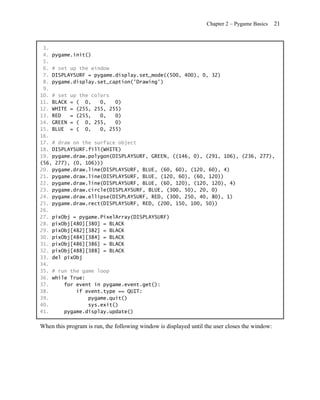 Chapter 2 – Pygame Basics     21


 3.
 4. pygame.init()
 5.
 6. # set up the window
 7. DISPLAYSURF = pygame.display.set_mode((500, 400), 0, 32)
 8. pygame.display.set_caption('Drawing')
 9.
10. # set up the colors
11. BLACK = ( 0,    0,   0)
12. WHITE = (255, 255, 255)
13. RED   = (255,   0,   0)
14. GREEN = ( 0, 255,    0)
15. BLUE = ( 0,     0, 255)
16.
17. # draw on the surface object
18. DISPLAYSURF.fill(WHITE)
19. pygame.draw.polygon(DISPLAYSURF, GREEN, ((146, 0), (291, 106), (236, 277),
(56, 277), (0, 106)))
20. pygame.draw.line(DISPLAYSURF, BLUE, (60, 60), (120, 60), 4)
21. pygame.draw.line(DISPLAYSURF, BLUE, (120, 60), (60, 120))
22. pygame.draw.line(DISPLAYSURF, BLUE, (60, 120), (120, 120), 4)
23. pygame.draw.circle(DISPLAYSURF, BLUE, (300, 50), 20, 0)
24. pygame.draw.ellipse(DISPLAYSURF, RED, (300, 250, 40, 80), 1)
25. pygame.draw.rect(DISPLAYSURF, RED, (200, 150, 100, 50))
26.
27. pixObj = pygame.PixelArray(DISPLAYSURF)
28. pixObj[480][380] = BLACK
29. pixObj[482][382] = BLACK
30. pixObj[484][384] = BLACK
31. pixObj[486][386] = BLACK
32. pixObj[488][388] = BLACK
33. del pixObj
34.
35. # run the game loop
36. while True:
37.     for event in pygame.event.get():
38.         if event.type == QUIT:
39.             pygame.quit()
40.             sys.exit()
41.     pygame.display.update()

When this program is run, the following window is displayed until the user closes the window:
 