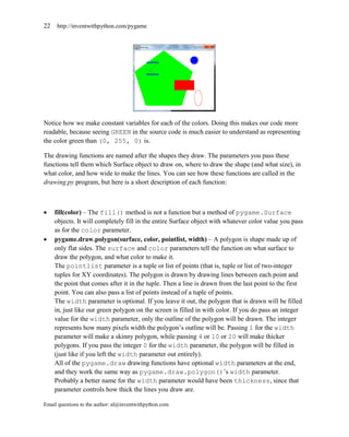 22   http://inventwithpython.com/pygame




Notice how we make constant variables for each of the colors. Doing this makes our code more
readable, because seeing GREEN in the source code is much easier to understand as representing
the color green than (0, 255, 0) is.

The drawing functions are named after the shapes they draw. The parameters you pass these
functions tell them which Surface object to draw on, where to draw the shape (and what size), in
what color, and how wide to make the lines. You can see how these functions are called in the
drawing.py program, but here is a short description of each function:



    fill(color) – The fill() method is not a function but a method of pygame.Surface
     objects. It will completely fill in the entire Surface object with whatever color value you pass
     as for the color parameter.
    pygame.draw.polygon(surface, color, pointlist, width) – A polygon is shape made up of
     only flat sides. The surface and color parameters tell the function on what surface to
     draw the polygon, and what color to make it.
     The pointlist parameter is a tuple or list of points (that is, tuple or list of two-integer
     tuples for XY coordinates). The polygon is drawn by drawing lines between each point and
     the point that comes after it in the tuple. Then a line is drawn from the last point to the first
     point. You can also pass a list of points instead of a tuple of points.
     The width parameter is optional. If you leave it out, the polygon that is drawn will be filled
     in, just like our green polygon on the screen is filled in with color. If you do pass an integer
     value for the width parameter, only the outline of the polygon will be drawn. The integer
     represents how many pixels width the polygon’s outline will be. Passing 1 for the width
     parameter will make a skinny polygon, while passing 4 or 10 or 20 will make thicker
     polygons. If you pass the integer 0 for the width parameter, the polygon will be filled in
     (just like if you left the width parameter out entirely).
     All of the pygame.draw drawing functions have optional width parameters at the end,
     and they work the same way as pygame.draw.polygon()’s width parameter.
     Probably a better name for the width parameter would have been thickness, since that
     parameter controls how thick the lines you draw are.

Email questions to the author: al@inventwithpython.com
 