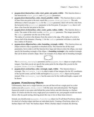 Chapter 2 – Pygame Basics   23


   pygame.draw.line(surface, color, start_point, end_point, width) – This function draws a
    line between the start_point and end_point parameters.
   pygame.draw.lines(surface, color, closed, pointlist, width) – This function draws a series
    of lines from one point to the next, much like pygame.draw.polygon(). The only
    difference is that if you pass False for the closed parameter, there will not be a line from
    the last point in the pointlist parameter to the first point. If you pass True, then it will
    draw a line from the last point to the first.
   pygame.draw.circle(surface, color, center_point, radius, width) – This function draws a
    circle. The center of the circle is at the center_point parameter. The integer passed for
    the radius parameter sets the size of the circle.
    The radius of a circle is the distance from the center to the edge. (The radius of a circle is
    always half of the diameter.) Passing 20 for the radius parameter will draw a circle that
    has a radius of 20 pixels.
   pygame.draw.ellipse(surface, color, bounding_rectangle, width) – This function draws an
    ellipse (which is like a squashed or stretched circle). This function has all the usual
    parameters, but in order to tell the function how large and where to draw the ellipse, you must
    specify the bounding rectangle of the ellipse. A bounding rectangle is the smallest rectangle
    that can be drawn around a shape. Here’s an example of an ellipse and its bounding rectangle:



    The bounding_rectangle parameter can be a pygame.Rect object or a tuple of four
    integers. Note that you do not specify the center point for the ellipse like you do for the
    pygame.draw.circle() function.
   pygame.draw.rect(surface, color, rectangle_tuple, width) – This function draws a
    rectangle. The rectangle_tuple is either a tuple of four integers (for the XY coordinates
    of the top left corner, and the width and height) or a pygame.Rect object can be passed
    instead. If the rectangle_tuple has the same size for the width and height, a square will
    be drawn.

pygame.PixelArray Objects
Unfortunately, there isn’t a single function you can call that will set a single pixel to a color
(unless you call pygame.draw.line() with the same start and end point). The Pygame
framework needs to run some code behind the scenes before and after drawing to a Surface
object. If it had to do this for every single pixel you wanted to set, your program would run much
slower. (By my quick testing, drawing pixels this way is two or three times slower.)

Instead, you should create a pygame.PixelArray object (we’ll call them PixelArray objects
for short) of a Surface object and then set individual pixels. Creating a PixelArray object of a
Surface object will ―lock‖ the Surface object. While a Surface object is locked, the drawing
 