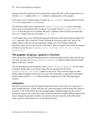 24   http://inventwithpython.com/pygame


functions can still be called on it, but it cannot have images like PNG or JPG images drawn on it
with the blit() method. (The blit() method is explained later in this chapter.)

If you want to see if a Surface object is locked, the get_locked() Surface method will return
True if it is locked and False if it is not.

The PixelArray object that is returned from pygame.PixelArray() can have individual
pixels set by accessing them with two indexes. For example, line 28’s pixObj[480][380] =
BLACK will set the pixel at X coordinate 480 and Y coordinate 380 to be black (remember that
the BLACK variable stores the color tuple (0, 0, 0)).

To tell Pygame that you are finished drawing individual pixels, delete the PixelArray object with
a del statement. This is what line 33 does. Deleting the PixelArray object will ―unlock‖ the
Surface object so that you can once again draw images on it. If you forget to delete the
PixelArray object, the next time you try to blit (that is, draw) an image to the Surface the program
will raise an error that says, ―pygame.error: Surfaces must not be locked
during blit‖.

The pygame.display.update() Function
After you are done calling the drawing functions to make the display Surface object look the way
you want, you must call pygame.display.update() to make the display Surface actually
appear on the user’s monitor.

The one thing that you must remember is that pygame.display.update() will only make
the display Surface (that is, the Surface object that was returned from the call to
pygame.display.set_mode()) appear on the screen. If you want the images on other
Surface objects to appear on the screen, you must ―blit‖ them (that is, copy them) to the display
Surface object with the blit() method (which is explained next in the ―Drawing Images‖
section).

Animation
Now that we know how to get the Pygame framework to draw to the screen, let’s learn how to
make animated pictures. A game with only still, unmoving images would be fairly dull. (Sales of
my game ―Look At This Rock‖ have been disappointing.) Animated images are the result of
drawing an image on the screen, then a split second later drawing a slightly different image on the
screen. Imagine the program’s window was 6 pixels wide and 1 pixel tall, with all the pixels
white except for a black pixel at 4, 0. It would look like this:




Email questions to the author: al@inventwithpython.com
 