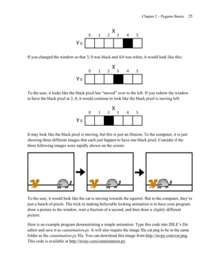 Chapter 2 – Pygame Basics       25




If you changed the window so that 3, 0 was black and 4,0 was white, it would look like this:




To the user, it looks like the black pixel has ―moved‖ over to the left. If you redrew the window
to have the black pixel at 2, 0, it would continue to look like the black pixel is moving left:




It may look like the black pixel is moving, but this is just an illusion. To the computer, it is just
showing three different images that each just happen to have one black pixel. Consider if the
three following images were rapidly shown on the screen:




To the user, it would look like the cat is moving towards the squirrel. But to the computer, they’re
just a bunch of pixels. The trick to making believable looking animation is to have your program
draw a picture to the window, wait a fraction of a second, and then draw a slightly different
picture.

Here is an example program demonstrating a simple animation. Type this code into IDLE’s file
editor and save it as catanimation.py. It will also require the image file cat.png to be in the same
folder as the catanimation.py file. You can download this image from http://invpy.com/cat.png.
This code is available at http://invpy.com/catanimation.py.
 