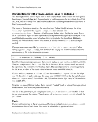 28    http://inventwithpython.com/pygame



Drawing Images with pygame.image.load() and blit()
The drawing functions are fine if you want to draw simple shapes on the screen, but many games
have images (also called sprites). Pygame is able to load images onto Surface objects from PNG,
JPG, GIF, and BMP image files. The differences between these image file formats is described at
http://invpy.com/formats.

The image of the cat was stored in a file named cat.png. To load this file’s image, the string
'cat.png' is passed to the pygame.image.load() function. The
pygame.image.load() function call will return a Surface object that has the image drawn
on it. This Surface object will be a separate Surface object from the display Surface object, so we
must blit (that is, copy) the image’s Surface object to the display Surface object. Blitting is
drawing the contents of one Surface onto another. It is done with the blit() Surface object
method.

If you get an error message like ―pygame.error: Couldn't open cat.png‖ when
calling pygame.image.load(), then make sure the cat.png file is in the same folder as the
catanimation.py file before you run the program.

39.        DISPLAYSURF.blit(catImg, (catx, caty))

Line 39 of the animation program uses the blit() method to copy catImg to DISPLAYSURF.
There are two parameters for blit(). The first is the source Surface object, which is what will
be copied onto the DISPLAYSURF Surface object. The second parameter is a two-integer tuple
for the X and Y values of the topleft corner where the image should be blitted to.

If catx and caty were set to 100 and 200 and the width of catImg was 125 and the height
was 79, this blit() call would copy this image onto DISPLAYSURF so that the top left corner
of the catImg was at the XY coordinate (100, 200) and the bottom right corner’s XY coordinate
was at (225, 279).

Note that you cannot blit to a Surface that is currently ―locked‖ (such as when a PixelArray object
has been made from it and not yet been deleted.)

The rest of the game loop is just changing the catx, caty, and direction variables so that
the cat moves around the window. There is also a call to pygame.event.get() to handle the
QUIT event.

Fonts
If you want to draw text to the screen, you could write several calls to pygame.draw.line()
to draw out the lines of each letter. This would be a headache to type out all those


Email questions to the author: al@inventwithpython.com
 