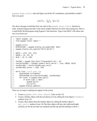 Chapter 2 – Pygame Basics   29


pygame.draw.line() calls and figure out all the XY coordinates, and probably wouldn’t
look very good.




The above message would take forty one calls to the pygame.draw.line() function to
make. Instead, Pygame provides some much simpler functions for fonts and creating text. Here is
a small Hello World program using Pygame’s font functions. Type it into IDLE’s file editor and
save it as fonttext.py:

 1.   import pygame, sys
 2.   from pygame.locals import *
 3.
 4.   pygame.init()
 5.   DISPLAYSURF = pygame.display.set_mode((400, 300))
 6.   pygame.display.set_caption('Hello World!')
 7.
 8.   WHITE = (255, 255, 255)
 9.   GREEN = (0, 255, 0)
10.   BLUE = (0, 0, 128)
11.
12.   fontObj = pygame.font.Font('freesansbold.ttf', 32)
13.   textSurfaceObj = fontObj.render('Hello world!', True, GREEN, BLUE)
14.   textRectObj = textSurfaceObj.get_rect()
15.   textRectObj.center = (200, 150)
16.
17.   while True: # main game loop
18.       DISPLAYSURF.fill(WHITE)
19.       DISPLAYSURF.blit(textSurfaceObj, textRectObj)
20.       for event in pygame.event.get():
21.           if event.type == QUIT:
22.               pygame.quit()
23.               sys.exit()
24.       pygame.display.update()

There are six steps to making text appear on the screen:

      1. Create a pygame.font.Font object. (Like on line 12)
      2. Create a Surface object with the text drawn on it by calling the Font object’s render()
         method. (Line 13)
      3. Create a Rect object from the Surface object by calling the Surface object’s
         get_rect() method. (Line 14) This Rect object will have the width and height
         correctly set for the text that was rendered, but the top and left attributes will be 0.
 