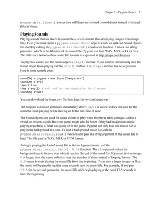 Chapter 2 – Pygame Basics   31


pygame.draw.lines(), except they will draw anti-aliased (smooth) lines instead of aliased
(blocky) lines.

Playing Sounds
Playing sounds that are stored in sound files is even simpler than displaying images from image
files. First, you must create a pygame.mixer.Sound object (which we will call Sound objects
for short) by calling the pygame.mixer.Sound() constructor function. It takes one string
parameter, which is the filename of the sound file. Pygame can load WAV, MP3, or OGG files.
The difference between these audio file formats is explained at http://invpy.com/formats.

To play this sound, call the Sound object’s play() method. If you want to immediately stop the
Sound object from playing call the stop() method. The stop() method has no arguments.
Here is some sample code:

soundObj = pygame.mixer.Sound('beeps.wav')
soundObj.play()
import time
time.sleep(1) # wait and let the sound play for 1 second
soundObj.stop()


You can download the beeps.wav file from http://invpy.com/beeps.wav.

The program execution continues immediately after play() is called; it does not wait for the
sound to finish playing before moving on to the next line of code.

The Sound objects are good for sound effects to play when the player takes damage, slashes a
sword, or collects a coin. But your games might also be better if they had background music
playing regardless of what was going on in the game. Pygame can only load one music file to
play in the background at a time. To load a background music file, call the
pygame.mixer.music.load() function and pass it a string argument of the sound file to
load. This file can be WAV, MP3, or MIDI format.

To begin playing the loaded sound file as the background music, call the
pygame.mixer.music.play(-1, 0.0) function. The -1 argument makes the
background music forever loop when it reaches the end of the sound file. If you set it to an integer
0 or larger, then the music will only loop that number of times instead of looping forever. The
0.0 means to start playing the sound file from the beginning. If you pass a larger integer or float,
the music will begin playing that many seconds into the sound file. For example, if you pass
13.5 for the second parameter, the sound file with begin playing at the point 13.5 seconds in
from the beginning.
 