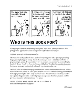 Who is this book for?   i




WHO IS THIS BOOK FOR?
When you get down to it, programming video games is just about lighting up pixels to make
pretty pictures appear on the screen in response to keyboard and mouse input.

And there are very few things that are as fun.

This book will teach you how to make graphical computer games in the Python programming
language using the Pygame library. This book assumes you know a little bit about Python or
programming in general. If you don’t know how to program, you can learn by downloading the
free book ―Invent Your Own Computer Games with Python‖ from http://inventwithpython.com.
Or you can jump right into this book and mostly pick it up along the way.

This book is for the intermediate programmer who has learned what variables and loops are, but
now wants to know, ―What do actual game programs look like?‖ There was a long gap after I first
learned programming but didn’t really know how to use that skill to make something cool. It’s
my hope that the games in this book will give you enough ideas about how programs work to
provide a foundation to implement your own games.

The full text of this book is available in HTML or PDF format at
http://inventwithpython.com/pygame.

                                                                                  -Al Sweigart
 
