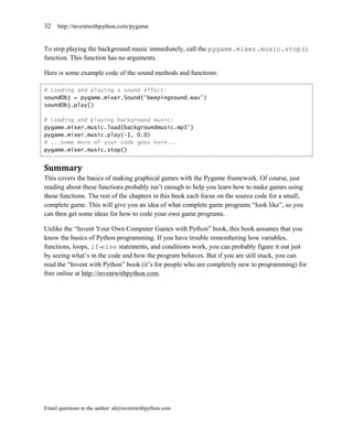 32   http://inventwithpython.com/pygame


To stop playing the background music immediately, call the pygame.mixer.music.stop()
function. This function has no arguments.

Here is some example code of the sound methods and functions:

# Loading and playing a sound effect:
soundObj = pygame.mixer.Sound('beepingsound.wav')
soundObj.play()

# Loading and playing background music:
pygame.mixer.music.load(backgroundmusic.mp3')
pygame.mixer.music.play(-1, 0.0)
# ...some more of your code goes here...
pygame.mixer.music.stop()


Summary
This covers the basics of making graphical games with the Pygame framework. Of course, just
reading about these functions probably isn’t enough to help you learn how to make games using
these functions. The rest of the chapters in this book each focus on the source code for a small,
complete game. This will give you an idea of what complete game programs ―look like‖, so you
can then get some ideas for how to code your own game programs.

Unlike the ―Invent Your Own Computer Games with Python‖ book, this book assumes that you
know the basics of Python programming. If you have trouble remembering how variables,
functions, loops, if-else statements, and conditions work, you can probably figure it out just
by seeing what’s in the code and how the program behaves. But if you are still stuck, you can
read the ―Invent with Python‖ book (it’s for people who are completely new to programming) for
free online at http://inventwithpython.com.




Email questions to the author: al@inventwithpython.com
 