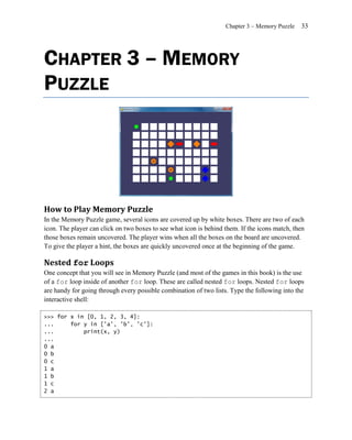Chapter 3 – Memory Puzzle   33




CHAPTER 3 – MEMORY
PUZZLE




How to Play Memory Puzzle
In the Memory Puzzle game, several icons are covered up by white boxes. There are two of each
icon. The player can click on two boxes to see what icon is behind them. If the icons match, then
those boxes remain uncovered. The player wins when all the boxes on the board are uncovered.
To give the player a hint, the boxes are quickly uncovered once at the beginning of the game.

Nested for Loops
One concept that you will see in Memory Puzzle (and most of the games in this book) is the use
of a for loop inside of another for loop. These are called nested for loops. Nested for loops
are handy for going through every possible combination of two lists. Type the following into the
interactive shell:

>>> for x in [0, 1, 2, 3, 4]:
...     for y in ['a', 'b', 'c']:
...         print(x, y)
...
0 a
0 b
0 c
1 a
1 b
1 c
2 a
 