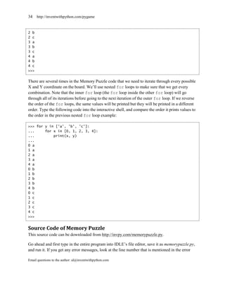 34    http://inventwithpython.com/pygame



2 b
2 c
3 a
3 b
3 c
4 a
4 b
4 c
>>>


There are several times in the Memory Puzzle code that we need to iterate through every possible
X and Y coordinate on the board. We’ll use nested for loops to make sure that we get every
combination. Note that the inner for loop (the for loop inside the other for loop) will go
through all of its iterations before going to the next iteration of the outer for loop. If we reverse
the order of the for loops, the same values will be printed but they will be printed in a different
order. Type the following code into the interactive shell, and compare the order it prints values to
the order in the previous nested for loop example:

>>> for y in ['a', 'b', 'c']:
...     for x in [0, 1, 2, 3, 4]:
...         print(x, y)
...
0 a
1 a
2 a
3 a
4 a
0 b
1 b
2 b
3 b
4 b
0 c
1 c
2 c
3 c
4 c
>>>


Source Code of Memory Puzzle
This source code can be downloaded from http://invpy.com/memorypuzzle.py.

Go ahead and first type in the entire program into IDLE’s file editor, save it as memorypuzzle.py,
and run it. If you get any error messages, look at the line number that is mentioned in the error

Email questions to the author: al@inventwithpython.com
 